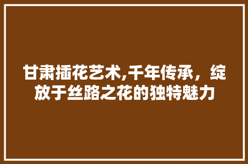 甘肃插花艺术,千年传承，绽放于丝路之花的独特魅力