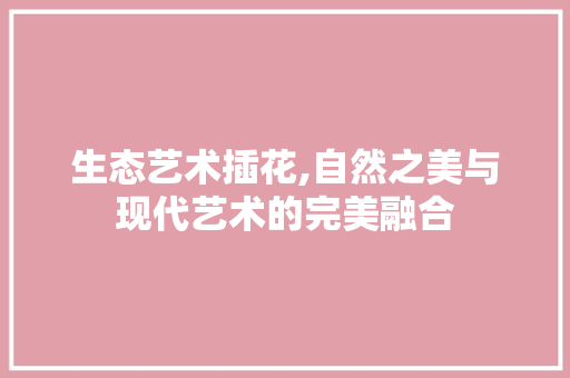 生态艺术插花,自然之美与现代艺术的完美融合