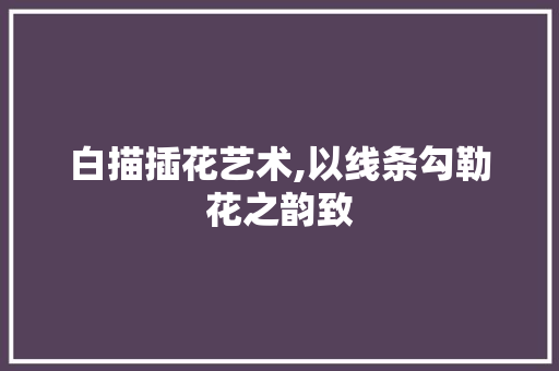 白描插花艺术,以线条勾勒花之韵致