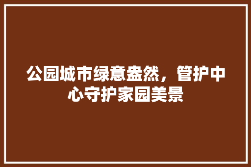 公园城市绿意盎然，管护中心守护家园美景