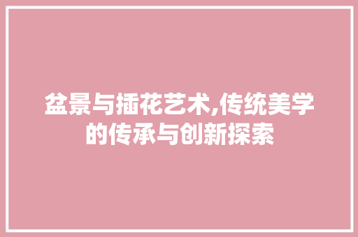 盆景与插花艺术,传统美学的传承与创新探索