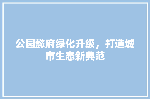 公园懿府绿化升级，打造城市生态新典范