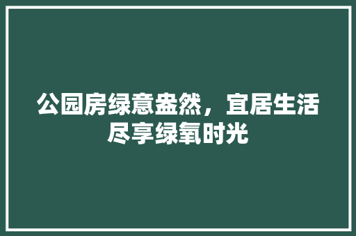 公园房绿意盎然，宜居生活尽享绿氧时光