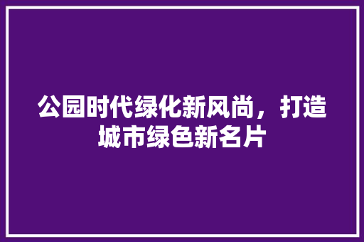 公园时代绿化新风尚，打造城市绿色新名片