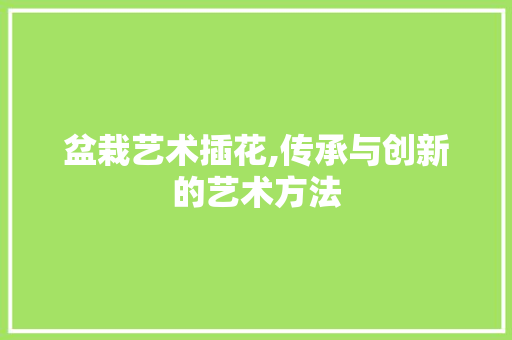 盆栽艺术插花,传承与创新的艺术方法