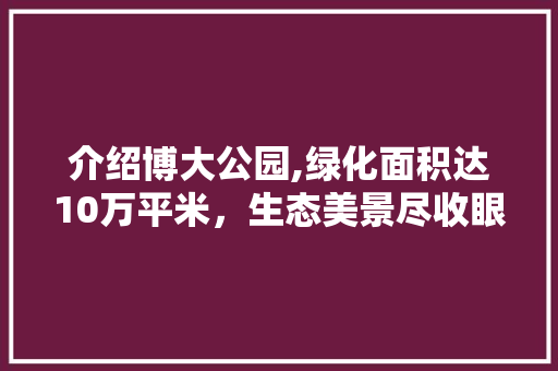 介绍博大公园,绿化面积达10万平米，生态美景尽收眼底！