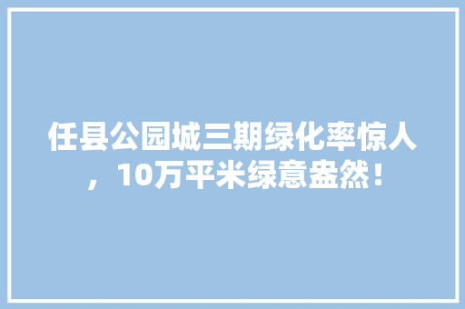 任县公园城三期绿化率惊人，10万平米绿意盎然！