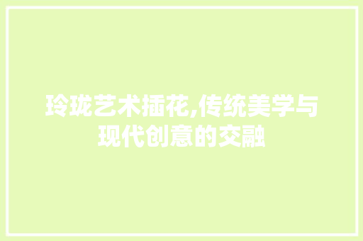 玲珑艺术插花,传统美学与现代创意的交融