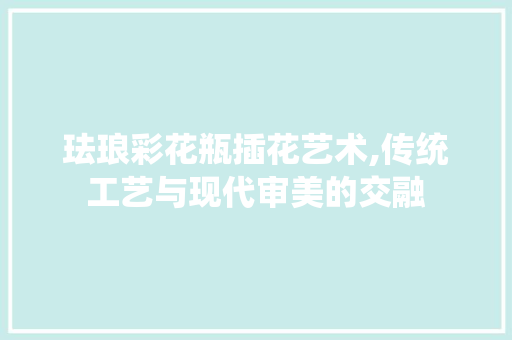 珐琅彩花瓶插花艺术,传统工艺与现代审美的交融