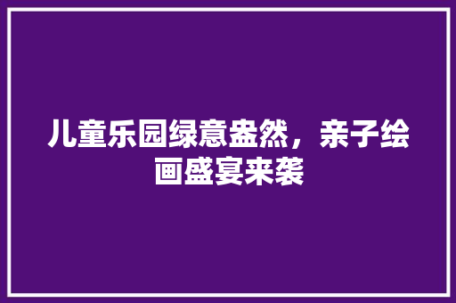 儿童乐园绿意盎然，亲子绘画盛宴来袭