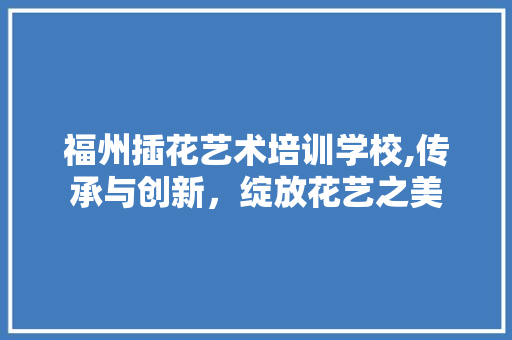 福州插花艺术培训学校,传承与创新，绽放花艺之美