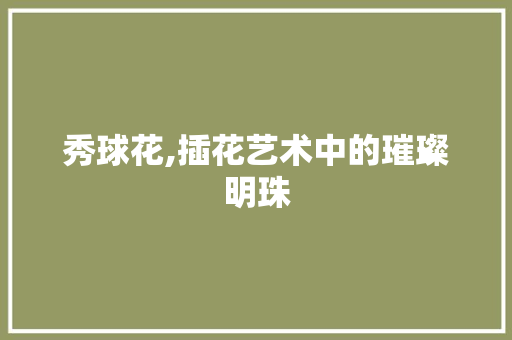 秀球花,插花艺术中的璀璨明珠