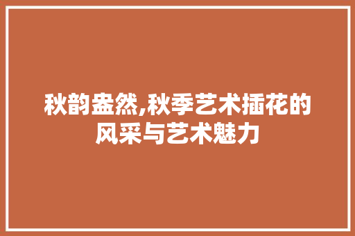 秋韵盎然,秋季艺术插花的风采与艺术魅力