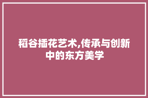 稻谷插花艺术,传承与创新中的东方美学