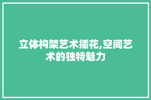 立体构架艺术插花,空间艺术的独特魅力