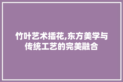 竹叶艺术插花,东方美学与传统工艺的完美融合