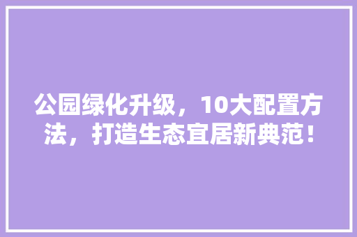 公园绿化升级，10大配置方法，打造生态宜居新典范！