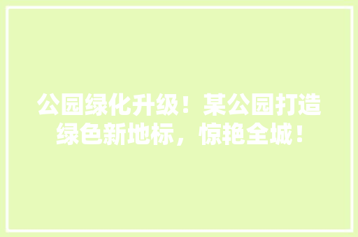 公园绿化升级！某公园打造绿色新地标，惊艳全城！
