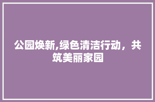 公园焕新,绿色清洁行动，共筑美丽家园