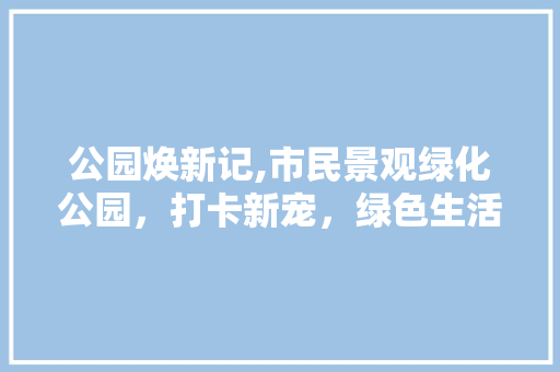 公园焕新记,市民景观绿化公园，打卡新宠，绿色生活新体验