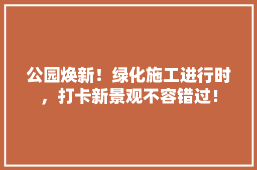 公园焕新！绿化施工进行时，打卡新景观不容错过！
