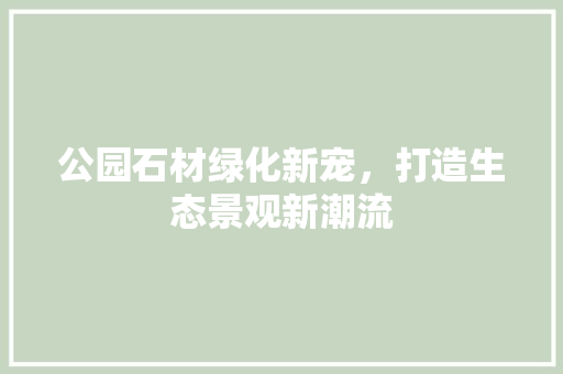 公园石材绿化新宠，打造生态景观新潮流
