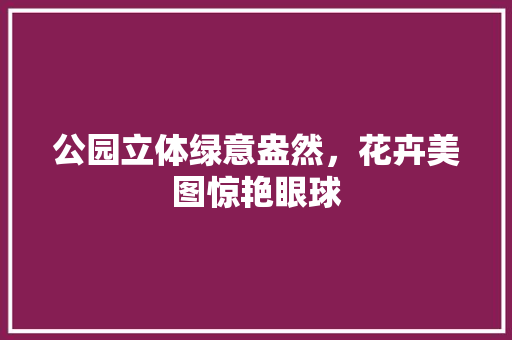 公园立体绿意盎然，花卉美图惊艳眼球