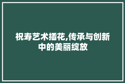 祝寿艺术插花,传承与创新中的美丽绽放
