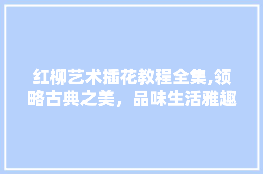红柳艺术插花教程全集,领略古典之美，品味生活雅趣