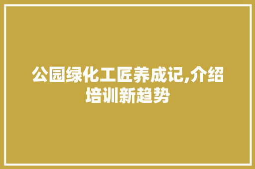 公园绿化工匠养成记,介绍培训新趋势