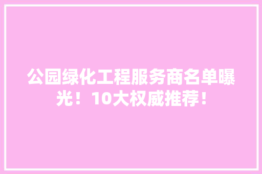 公园绿化工程服务商名单曝光！10大权威推荐！