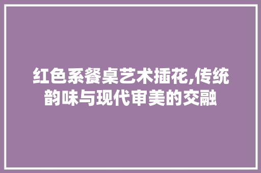 红色系餐桌艺术插花,传统韵味与现代审美的交融