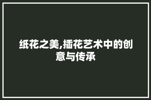 纸花之美,插花艺术中的创意与传承