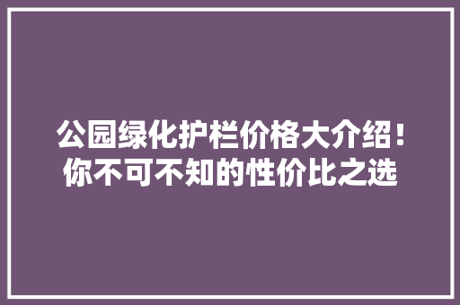 公园绿化护栏价格大介绍！你不可不知的性价比之选