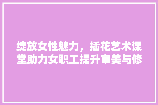 绽放女性魅力，插花艺术课堂助力女职工提升审美与修养