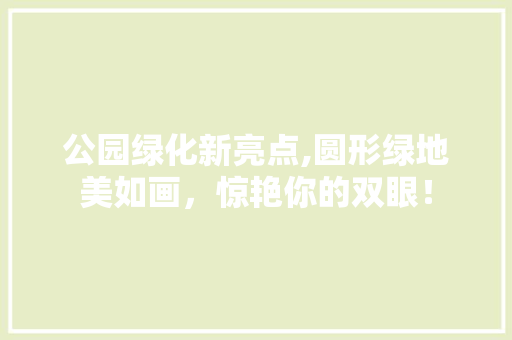 公园绿化新亮点,圆形绿地美如画，惊艳你的双眼！