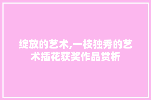 绽放的艺术,一枝独秀的艺术插花获奖作品赏析