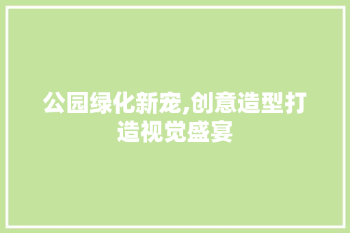 公园绿化新宠,创意造型打造视觉盛宴