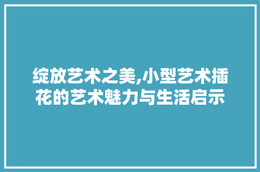 绽放艺术之美,小型艺术插花的艺术魅力与生活启示