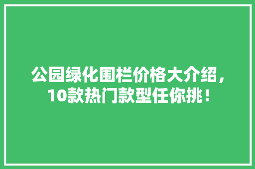公园绿化围栏价格大介绍，10款热门款型任你挑！