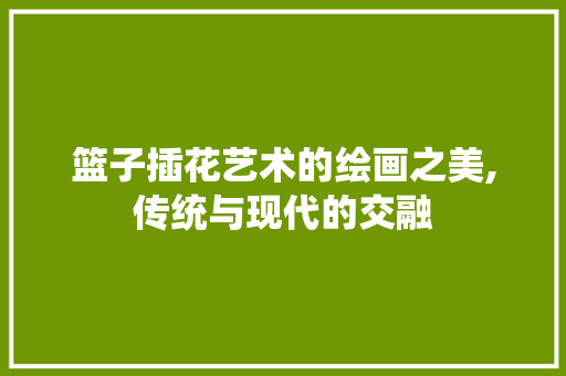 篮子插花艺术的绘画之美,传统与现代的交融