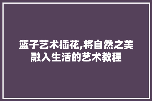 篮子艺术插花,将自然之美融入生活的艺术教程