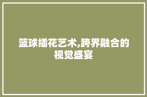 篮球插花艺术,跨界融合的视觉盛宴