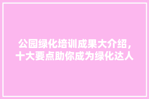 公园绿化培训成果大介绍，十大要点助你成为绿化达人！