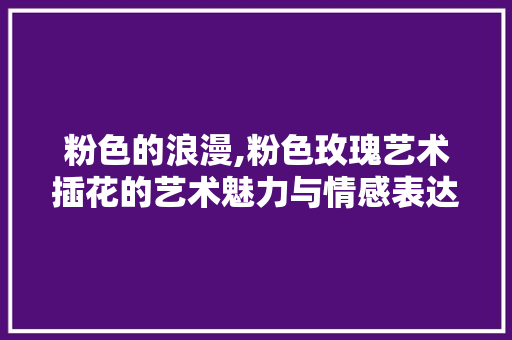 粉色的浪漫,粉色玫瑰艺术插花的艺术魅力与情感表达