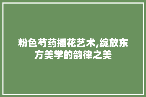 粉色芍药插花艺术,绽放东方美学的韵律之美