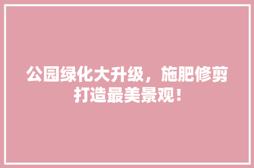 公园绿化大升级，施肥修剪打造最美景观！