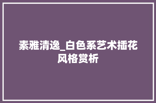素雅清逸_白色系艺术插花风格赏析