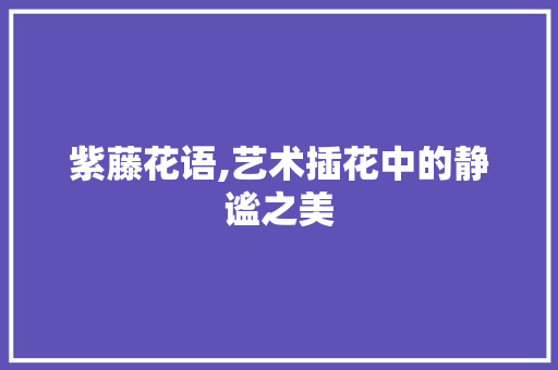 紫藤花语,艺术插花中的静谧之美