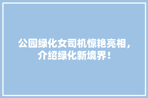 公园绿化女司机惊艳亮相，介绍绿化新境界！